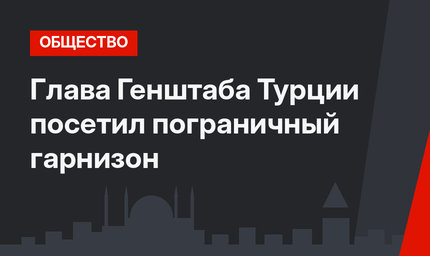 Глава Генштаба Турции посетил пограничный гарнизон