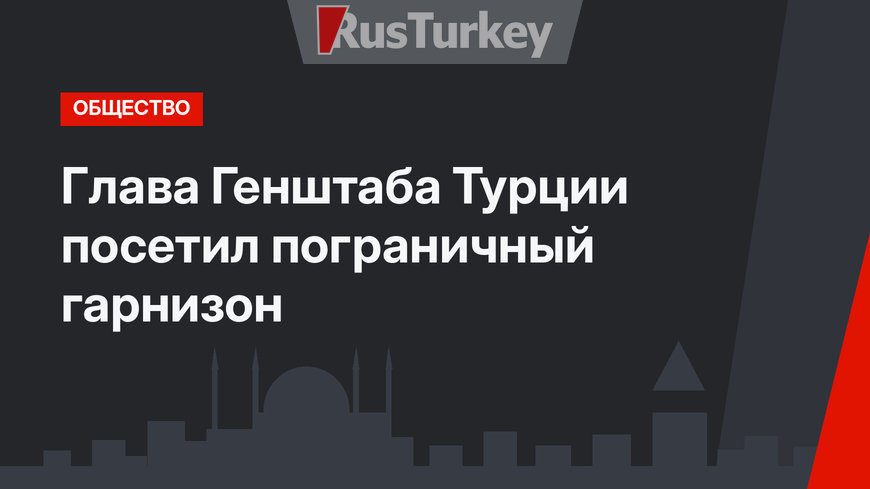 Глава Генштаба Турции посетил пограничный гарнизон