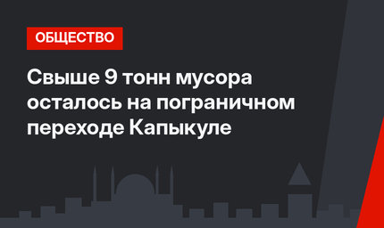Свыше 9 тонн мусора осталось на пограничном переходе Капыкуле