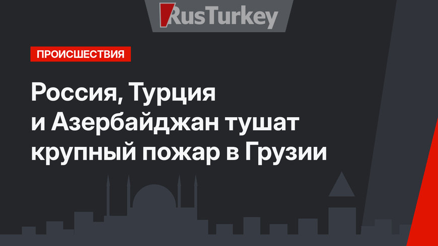  Россия, Турция и Азербайджан тушат крупный пожар в Грузии