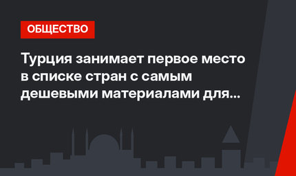 Турция занимает первое место в списке стран с самым дешевыми материалами для строительства в мире