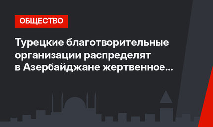 Турецкие благотворительные организации распределят в Азербайджане жертвенное мясо