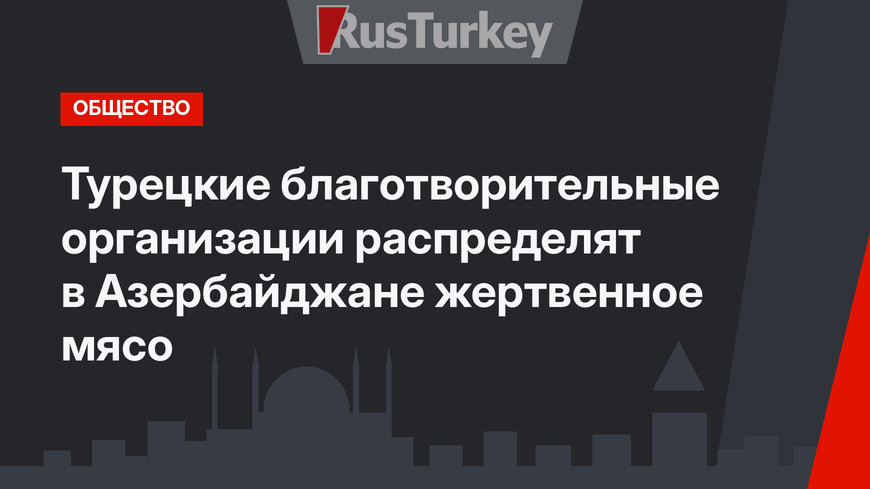 Турецкие благотворительные организации распределят в Азербайджане жертвенное мясо