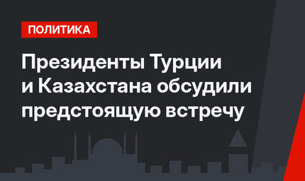 Президенты Турции и Казахстана обсудили предстоящую встречу