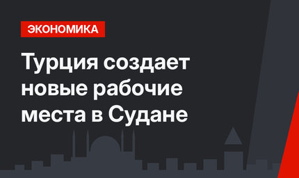 Турция создает новые рабочие места в Судане