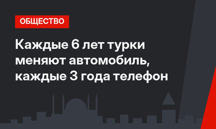 Каждые 6 лет турки меняют автомобиль, каждые 3 года телефон