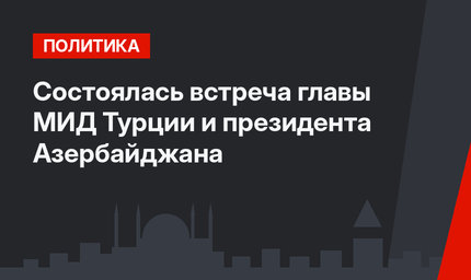 Состоялась встреча главы МИД Турции и президента Азербайджана