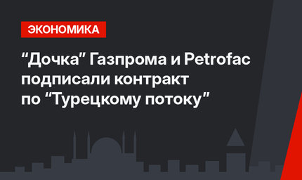 “Дочка” Газпрома и Petrofac подписали контракт по “Турецкому потоку”