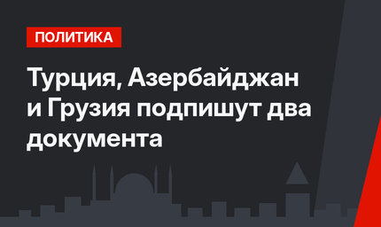 Турция, Азербайджан и Грузия подпишут два документа
