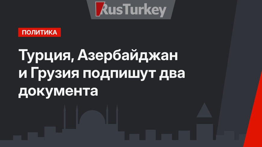 Турция, Азербайджан и Грузия подпишут два документа