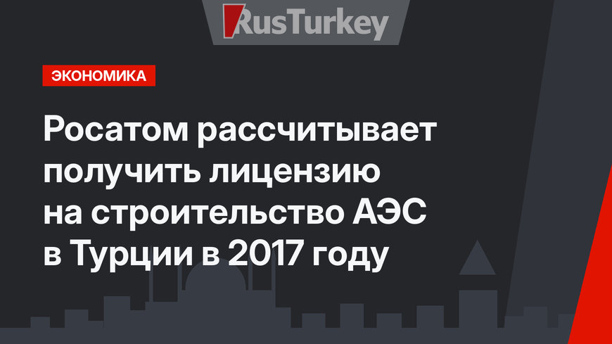 Росатом  рассчитывает получить лицензию на строительство АЭС в Турции в 2017 году 