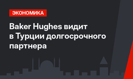 Baker Hughes видит в Турции долгосрочного партнера