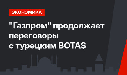"Газпром" продолжает переговоры с турецким BOTAŞ