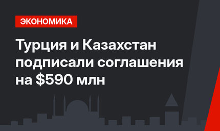 Турция и Казахстан подписали соглашения на $590 млн
