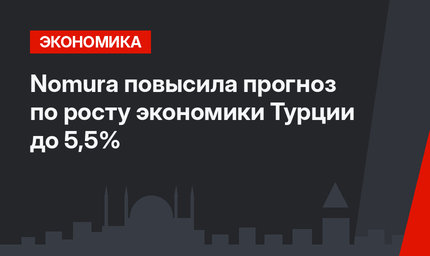 Nomura повысила прогноз по росту экономики Турции до 5,5%