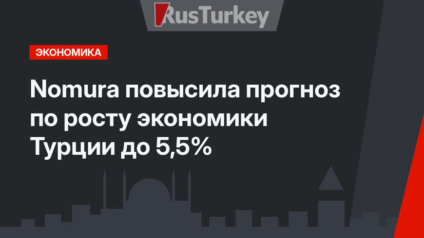 Nomura повысила прогноз по росту экономики Турции до 5,5%