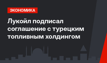 Лукойл подписал соглашение с турецким топливным холдингом