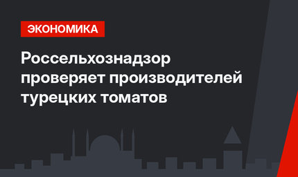 Россельхознадзор проверяет производителей турецких томатов