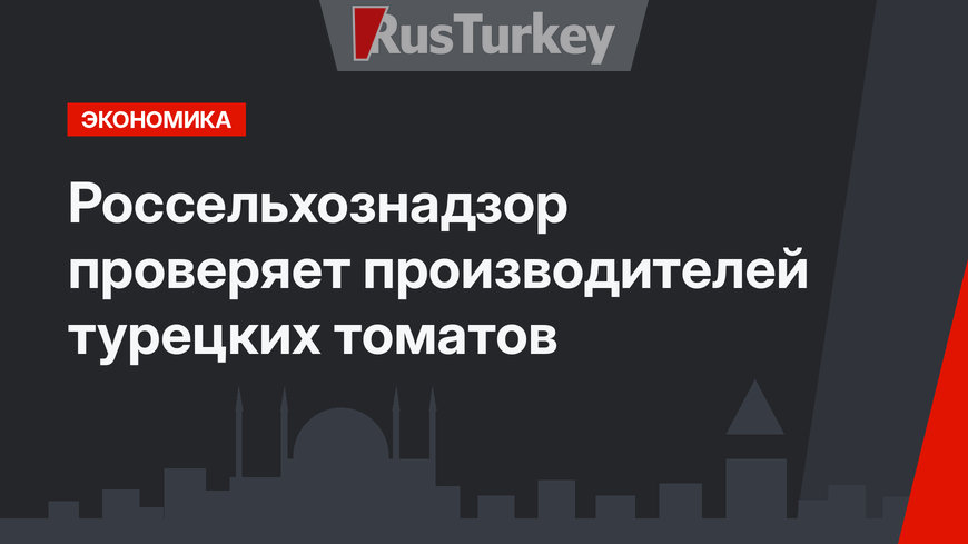 Россельхознадзор проверяет производителей турецких томатов