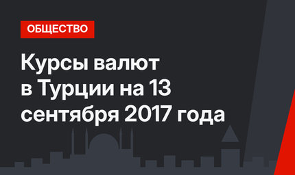 Курсы валют в Турции на 13 сентября 2017 года 