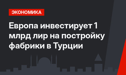 Европа инвестирует 1 млрд лир на постройку фабрики в Турции