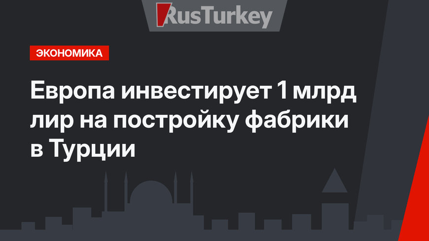 Европа инвестирует 1 млрд лир на постройку фабрики в Турции