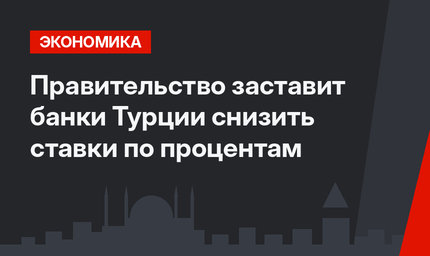 Правительство заставит банки Турции снизить ставки по процентам