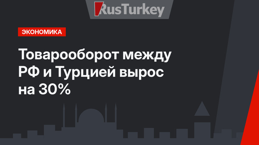 Товарооборот между РФ и Турцией вырос на 30%