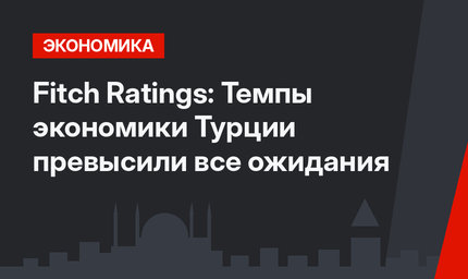 Fitch Ratings: Темпы экономики Турции превысили все ожидания