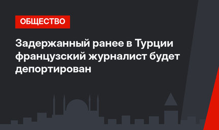 Задержанный ранее в Турции французский журналист будет депортирован