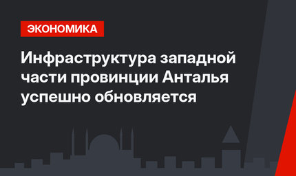 Инфраструктура западной части провинции Анталья успешно обновляется
