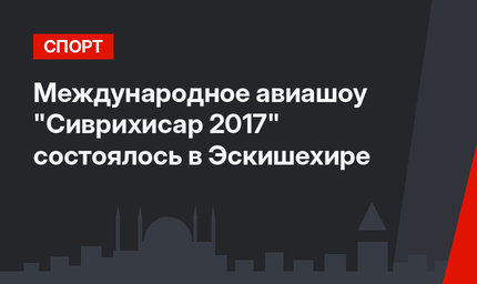 Международное авиашоу "Сиврихисар 2017" состоялось в Эскишехире