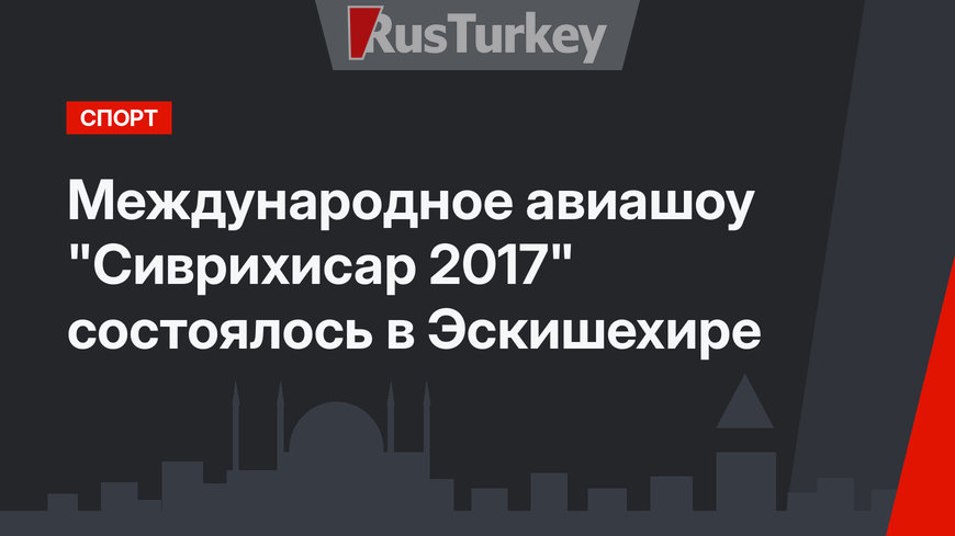 Международное авиашоу "Сиврихисар 2017" состоялось в Эскишехире