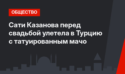 Сати Казанова перед свадьбой улетела в Турцию с татуированным мачо