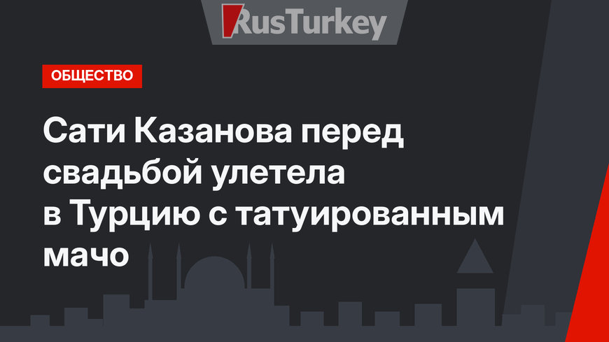 Сати Казанова перед свадьбой улетела в Турцию с татуированным мачо