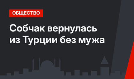 Собчак вернулась из Турции без мужа