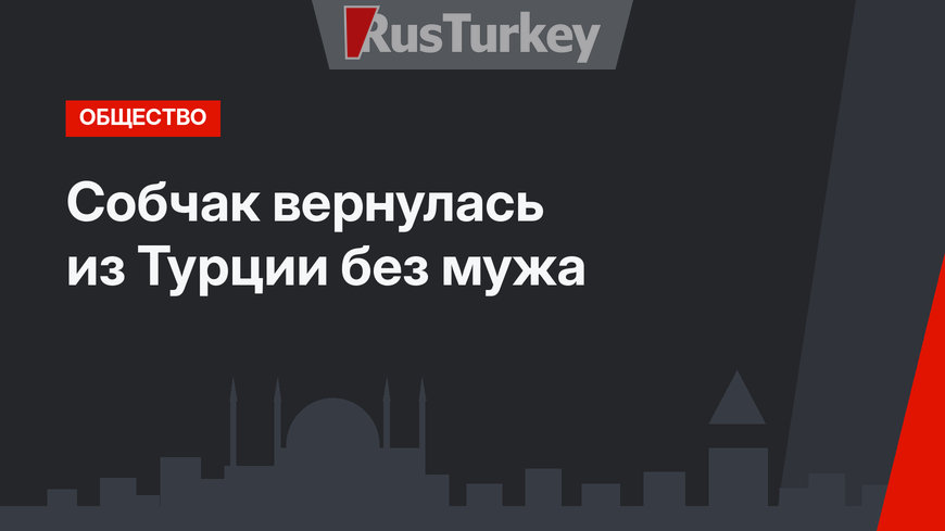Собчак вернулась из Турции без мужа