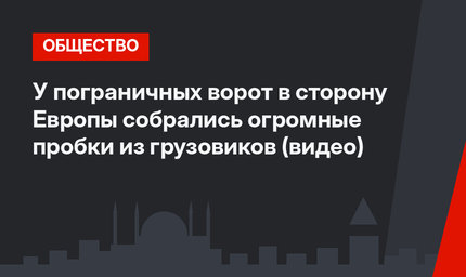 У пограничных ворот в сторону Европы собрались огромные пробки из грузовиков (видео)