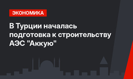 В Турции началась подготовка к строительству АЭС "Аккую"