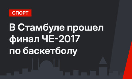 В Стамбуле прошел финал ЧЕ-2017 по баскетболу 
