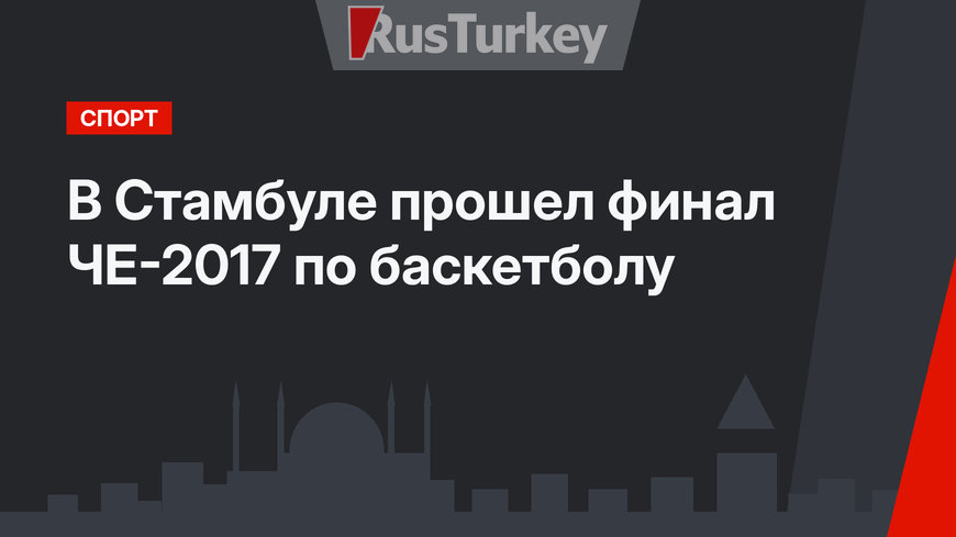 В Стамбуле прошел финал ЧЕ-2017 по баскетболу 