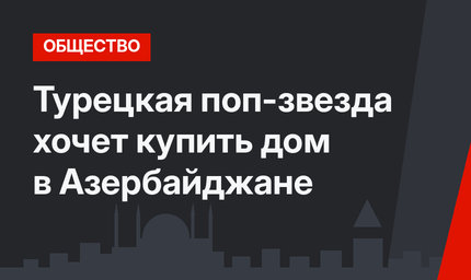 Турецкая поп-звезда хочет купить дом в Азербайджане 