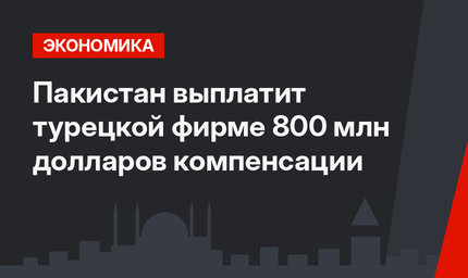 Пакистан выплатит турецкой фирме 800 млн долларов компенсации