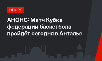 АНОНС: Матч Кубка федерации баскетбола пройдёт сегодня в Анталье