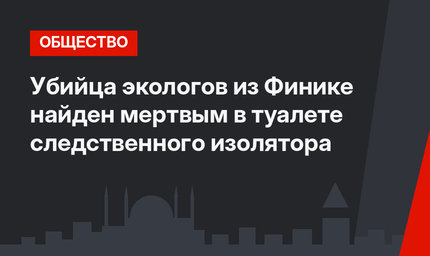 Убийца экологов из Финике найден мертвым в туалете следственного изолятора