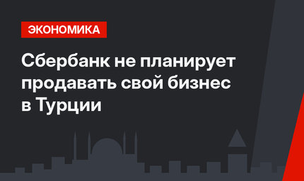 Сбербанк не планирует продавать свой бизнес в Турции