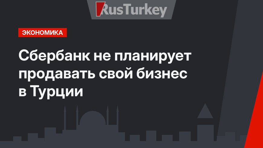 Сбербанк не планирует продавать свой бизнес в Турции