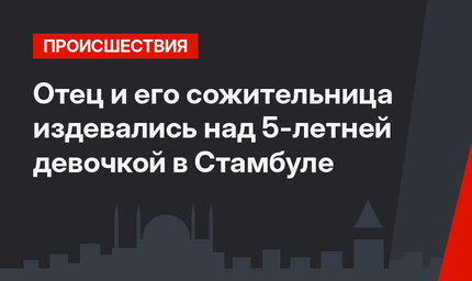 Отец и его сожительница издевались над 5-летней девочкой в Стамбуле