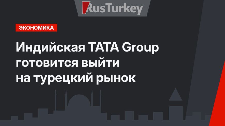 Индийская TATA Group готовится выйти на турецкий рынок