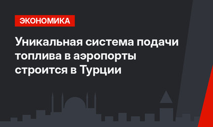 Уникальная система подачи топлива в аэропорты строится в Турции